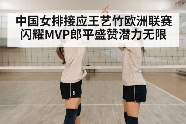 中国女排接应王艺竹欧洲联赛闪耀MVP郎平盛赞潜力无限