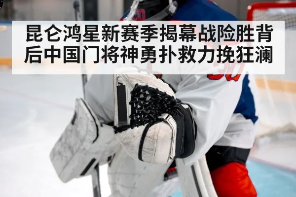 昆仑鸿星新赛季揭幕战险胜背后中国门将神勇扑救力挽狂澜